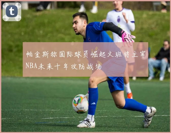 帕金斯称国际球员崛起文班将主宰NBA未来十年攻防战场
