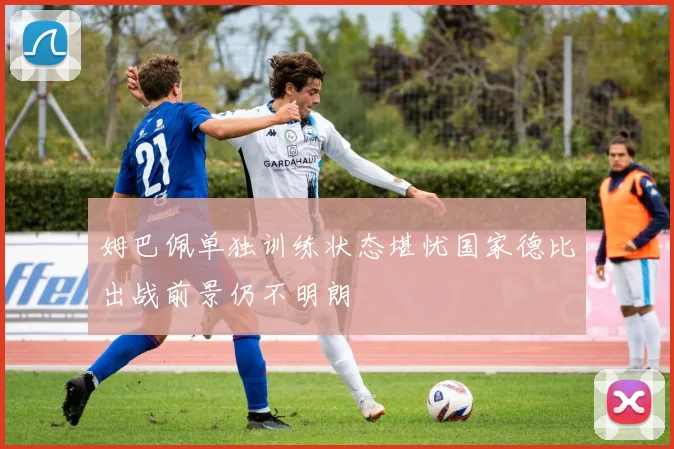 姆巴佩单独训练状态堪忧国家德比出战前景仍不明朗