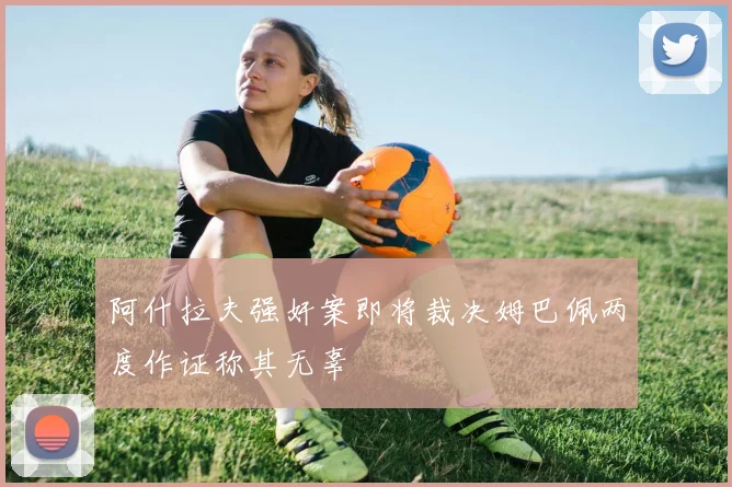 阿什拉夫强奸案即将裁决姆巴佩两度作证称其无辜