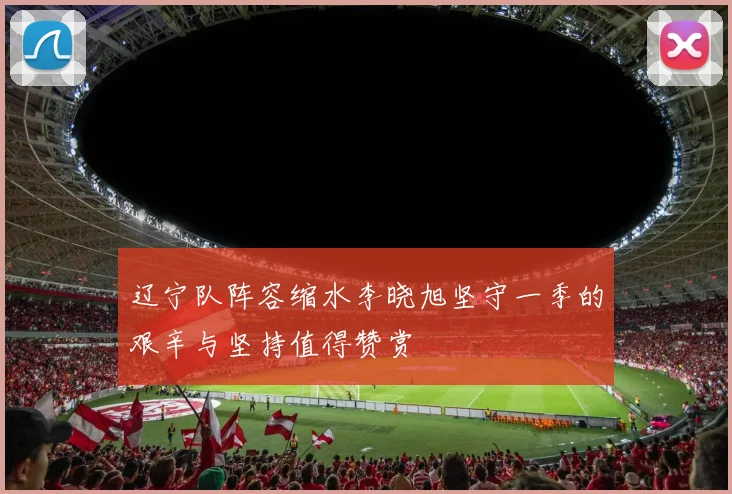 辽宁队阵容缩水李晓旭坚守一季的艰辛与坚持值得赞赏