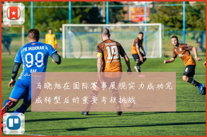 马晓旭在国际赛事展现实力成功完成转型后的重要考核挑战