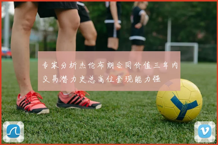 专家分析杰伦布朗合同价值三年内交易潜力史总高位套现能力强