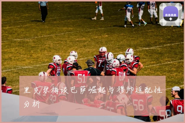 里克尔梅谈巴萨崛起与穆帅适配性分析