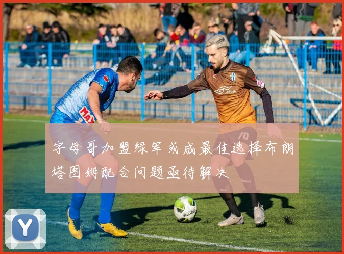 字母哥加盟绿军或成最佳选择布朗塔图姆配合问题亟待解决