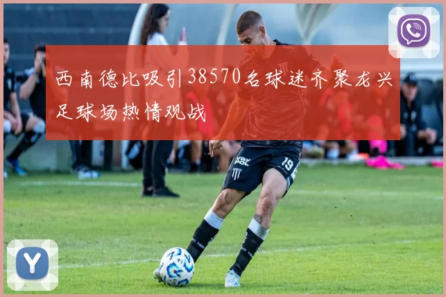西南德比吸引38570名球迷齐聚龙兴足球场热情观战